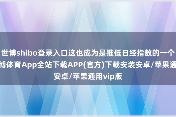 世博shibo登录入口这也成为是推低日经指数的一个成分-世博体育App全站下载APP(官方)下载安装安卓/苹果通用vip版