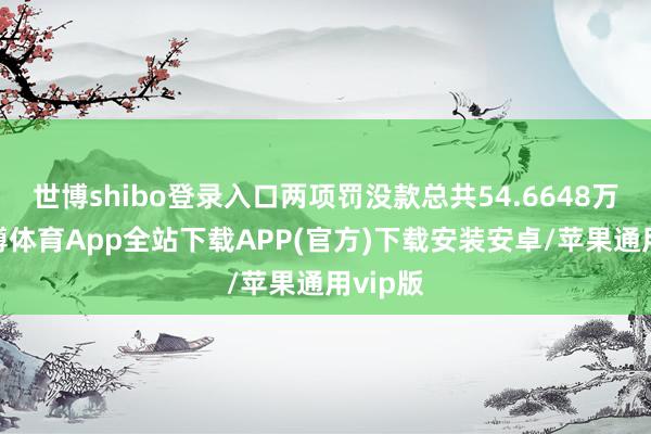 世博shibo登录入口两项罚没款总共54.6648万元-世博体育App全站下载APP(官方)下载安装安卓/苹果通用vip版