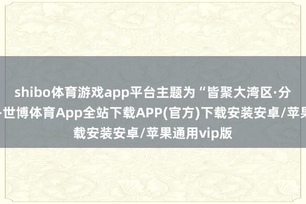 shibo体育游戏app平台主题为“皆聚大湾区·分享新机遇”-世博体育App全站下载APP(官方)下载安装安卓/苹果通用vip版