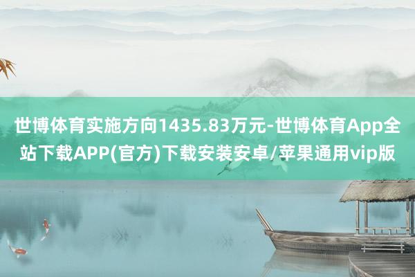 世博体育实施方向1435.83万元-世博体育App全站下载APP(官方)下载安装安卓/苹果通用vip版