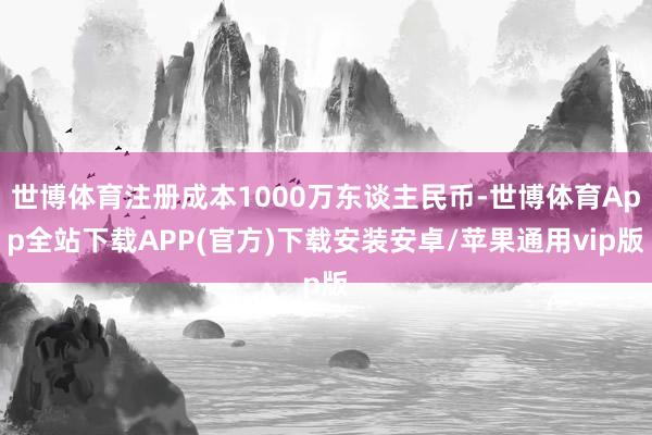 世博体育注册成本1000万东谈主民币-世博体育App全站下载APP(官方)下载安装安卓/苹果通用vip版