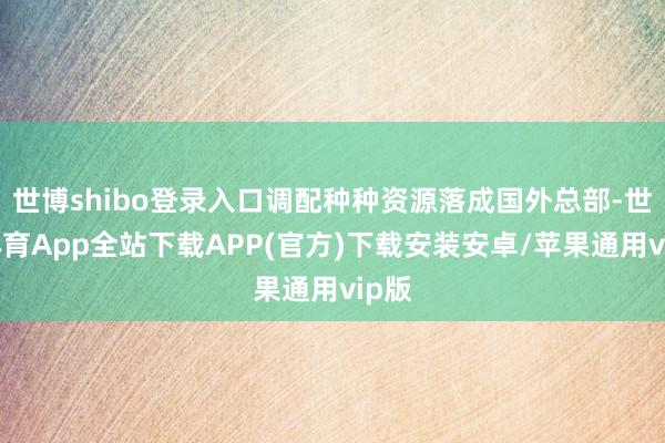 世博shibo登录入口调配种种资源落成国外总部-世博体育App全站下载APP(官方)下载安装安卓/苹果通用vip版