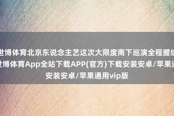 世博体育北京东说念主艺这次大限度南下巡演全程握续五十天-世博体育App全站下载APP(官方)下载安装安卓/苹果通用vip版