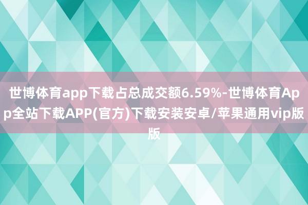 世博体育app下载占总成交额6.59%-世博体育App全站下载APP(官方)下载安装安卓/苹果通用vip版