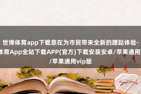 世博体育app下载意在为市民带来全新的蹧跶体验-世博体育App全站下载APP(官方)下载安装安卓/苹果通用vip版