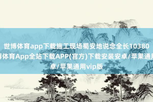 世博体育app下载施工现场蜀安地说念全长10380米-世博体育App全站下载APP(官方)下载安装安卓/苹果通用vip版
