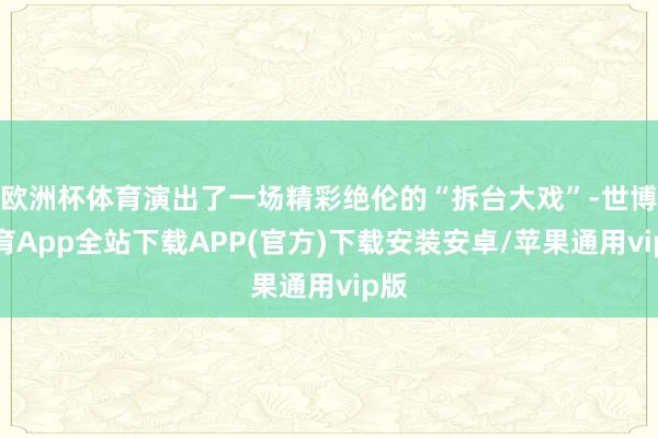 欧洲杯体育演出了一场精彩绝伦的“拆台大戏”-世博体育App全站下载APP(官方)下载安装安卓/苹果通用vip版