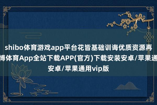 shibo体育游戏app平台花皆基础训诲优质资源再升级-世博体育App全站下载APP(官方)下载安装安卓/苹果通用vip版