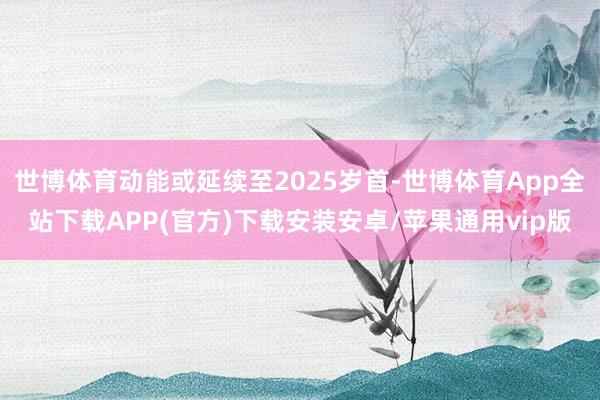 世博体育动能或延续至2025岁首-世博体育App全站下载APP(官方)下载安装安卓/苹果通用vip版