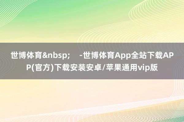 世博体育&nbsp;    -世博体育App全站下载APP(官方)下载安装安卓/苹果通用vip版