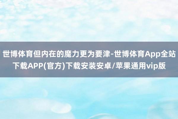 世博体育但内在的魔力更为要津-世博体育App全站下载APP(官方)下载安装安卓/苹果通用vip版