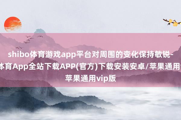 shibo体育游戏app平台对周围的变化保持敏锐-世博体育App全站下载APP(官方)下载安装安卓/苹果通用vip版