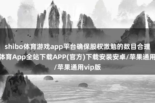 shibo体育游戏app平台确保股权激勉的数目合理-世博体育App全站下载APP(官方)下载安装安卓/苹果通用vip版