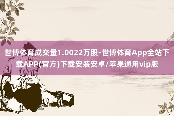 世博体育成交量1.0022万股-世博体育App全站下载APP(官方)下载安装安卓/苹果通用vip版