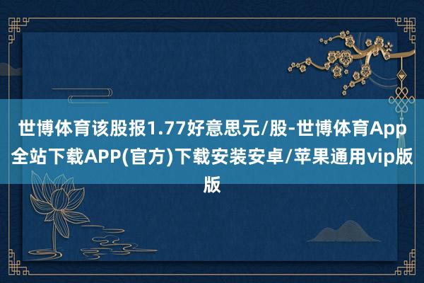 世博体育该股报1.77好意思元/股-世博体育App全站下载APP(官方)下载安装安卓/苹果通用vip版
