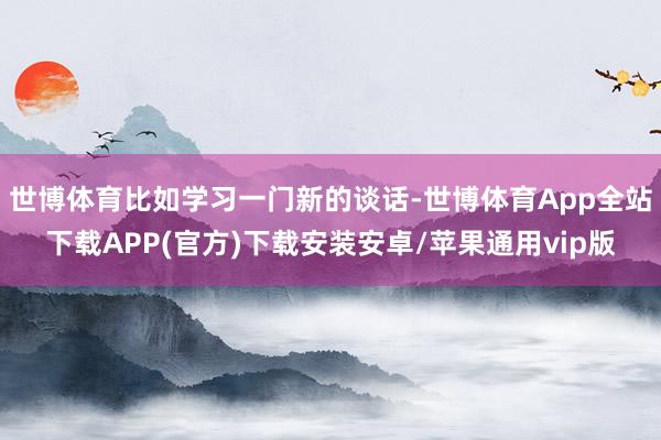 世博体育比如学习一门新的谈话-世博体育App全站下载APP(官方)下载安装安卓/苹果通用vip版