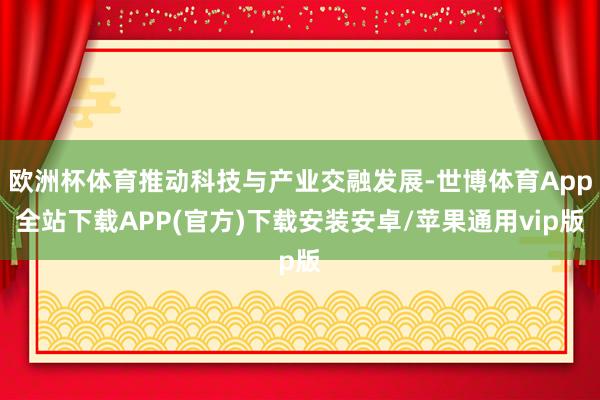 欧洲杯体育推动科技与产业交融发展-世博体育App全站下载APP(官方)下载安装安卓/苹果通用vip版