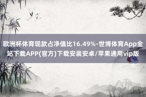欧洲杯体育现款占净值比16.49%-世博体育App全站下载APP(官方)下载安装安卓/苹果通用vip版