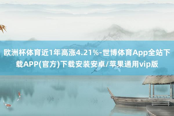 欧洲杯体育近1年高涨4.21%-世博体育App全站下载APP(官方)下载安装安卓/苹果通用vip版