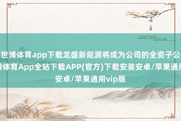 世博体育app下载龙盛新能源将成为公司的全资子公司-世博体育App全站下载APP(官方)下载安装安卓/苹果通用vip版