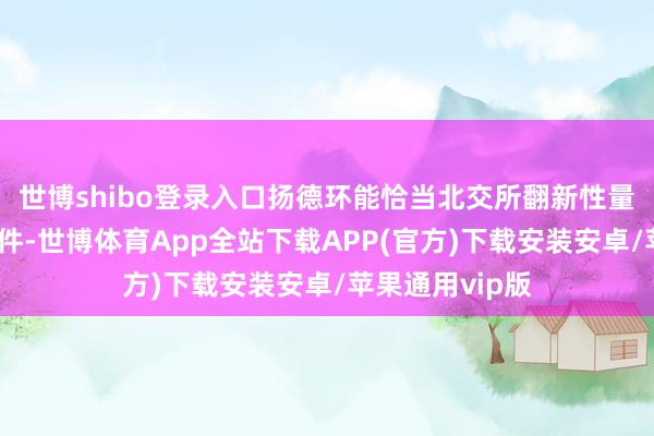 世博shibo登录入口扬德环能恰当北交所翻新性量化主见陈诉条件-世博体育App全站下载APP(官方)下载安装安卓/苹果通用vip版