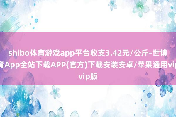 shibo体育游戏app平台收支3.42元/公斤-世博体育App全站下载APP(官方)下载安装安卓/苹果通用vip版
