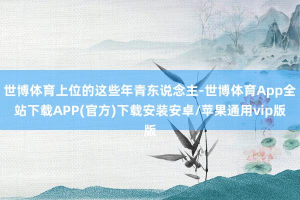 世博体育上位的这些年青东说念主-世博体育App全站下载APP(官方)下载安装安卓/苹果通用vip版