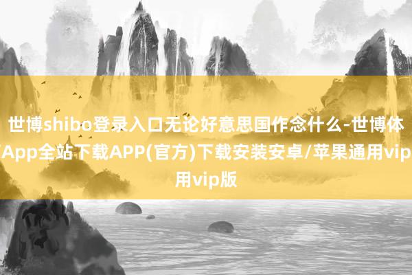 世博shibo登录入口无论好意思国作念什么-世博体育App全站下载APP(官方)下载安装安卓/苹果通用vip版