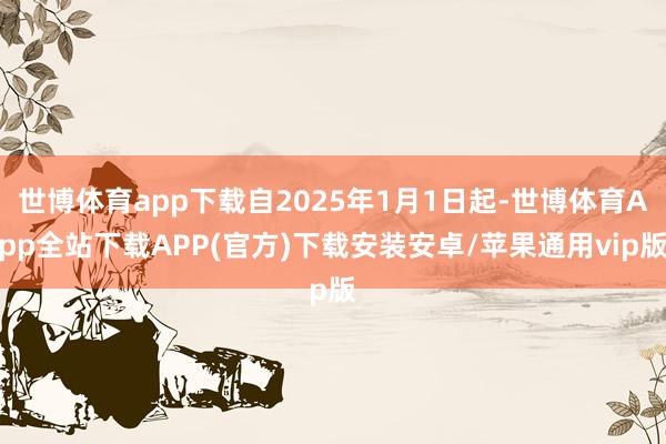 世博体育app下载自2025年1月1日起-世博体育App全站下载APP(官方)下载安装安卓/苹果通用vip版