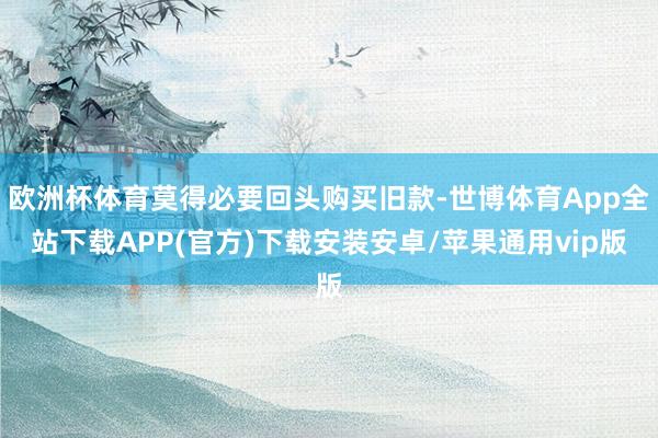 欧洲杯体育莫得必要回头购买旧款-世博体育App全站下载APP(官方)下载安装安卓/苹果通用vip版