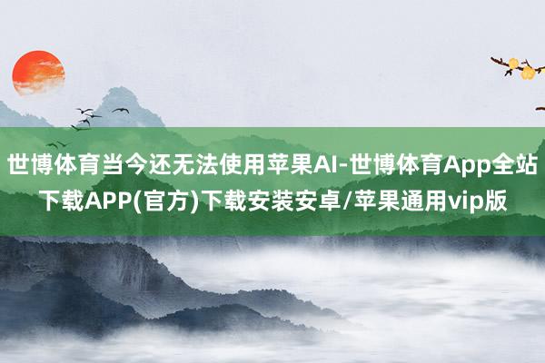 世博体育当今还无法使用苹果AI-世博体育App全站下载APP(官方)下载安装安卓/苹果通用vip版