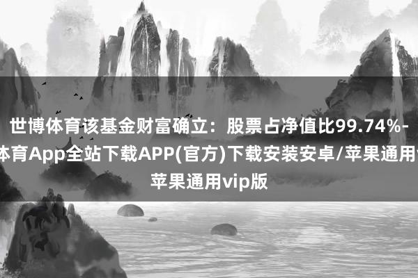 世博体育该基金财富确立:股票占净值比99.74%-世博体育App全站下载APP(官方)下载安装安卓/苹果通用vip版