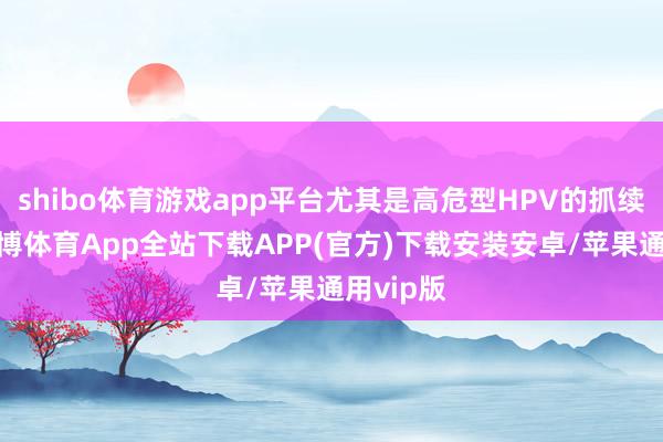 shibo体育游戏app平台尤其是高危型HPV的抓续感染-世博体育App全站下载APP(官方)下载安装安卓/苹果通用vip版
