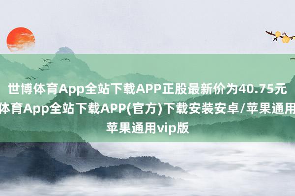 世博体育App全站下载APP正股最新价为40.75元-世博体育App全站下载APP(官方)下载安装安卓/苹果通用vip版