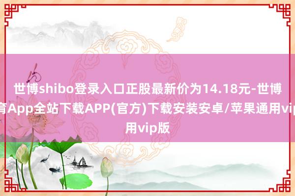 世博shibo登录入口正股最新价为14.18元-世博体育App全站下载APP(官方)下载安装安卓/苹果通用vip版