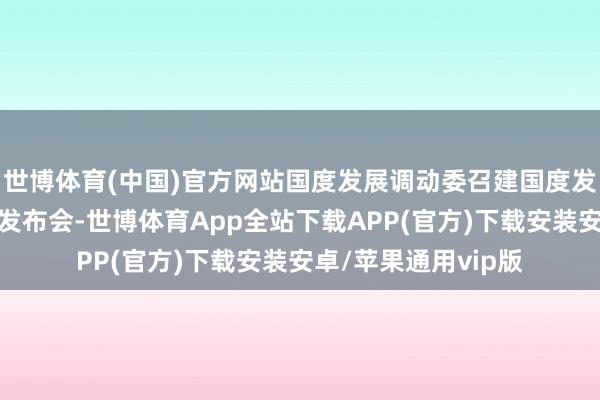 世博体育(中国)官方网站国度发展调动委召建国度发展调动委专题新闻发布会-世博体育App全站下载APP(官方)下载安装安卓/苹果通用vip版