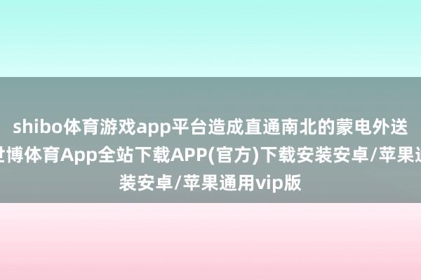 shibo体育游戏app平台造成直通南北的蒙电外送大通谈-世博体育App全站下载APP(官方)下载安装安卓/苹果通用vip版