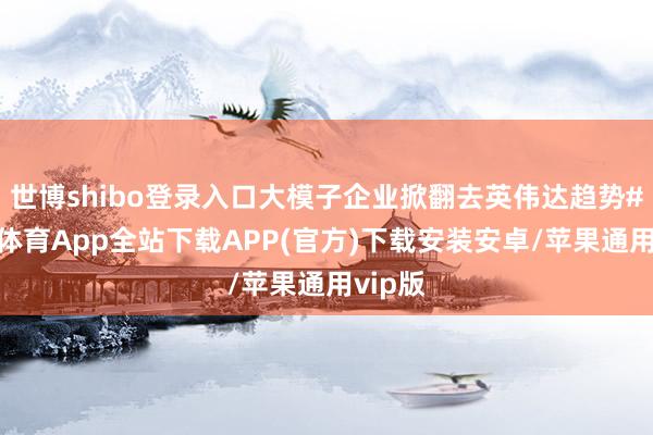 世博shibo登录入口大模子企业掀翻去英伟达趋势#-世博体育App全站下载APP(官方)下载安装安卓/苹果通用vip版