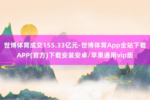 世博体育成交155.33亿元-世博体育App全站下载APP(官方)下载安装安卓/苹果通用vip版