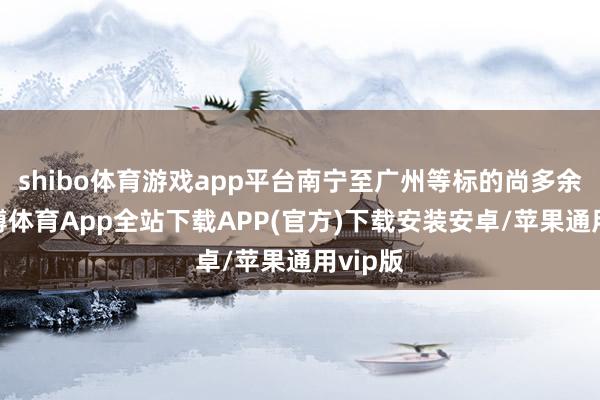 shibo体育游戏app平台南宁至广州等标的尚多余票-世博体育App全站下载APP(官方)下载安装安卓/苹果通用vip版
