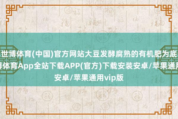 世博体育(中国)官方网站大豆发酵腐熟的有机肥为底肥-世博体育App全站下载APP(官方)下载安装安卓/苹果通用vip版
