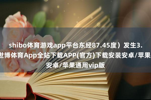 shibo体育游戏app平台东经87.45度）发生3.0级地震-世博体育App全站下载APP(官方)下载安装安卓/苹果通用vip版