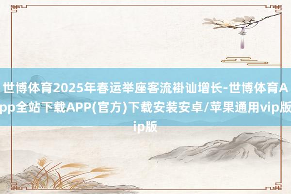 世博体育2025年春运举座客流褂讪增长-世博体育App全站下载APP(官方)下载安装安卓/苹果通用vip版